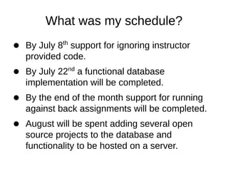 What was my schedule?
         th
By July 8 support for ignoring instructor
provided code.
              nd
By July 22 a functional database
implementation will be completed.
By the end of the month support for running
against back assignments will be completed.
August will be spent adding several open
source projects to the database and
functionality to be hosted on a server.
 