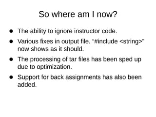 So where am I now?
The ability to ignore instructor code.
Various fixes in output file. “#include <string>”
now shows as it should.
The processing of tar files has been sped up
due to optimization.
Support for back assignments has also been
added.
 
