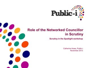 Role of the Networked Councillor
in Scrutiny
Scrutiny in the Spotlight workshop

Catherine Howe, Public-i
November 2013

 