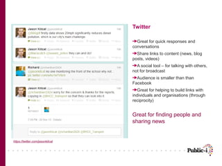 Twitter
Great for quick responses and
conversations
Share links to content (news, blog
posts, videos)
A social tool – for talking with others,
not for broadcast
Audience is smaller than than
Facebook
Great for helping to build links with
individuals and organisations (through
reciprocity)

Great for finding people and
sharing news

https://twitter.com/jasonkitcat

 