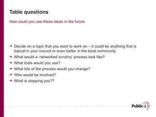 Table questions
How could you use these ideas in the future

Decide on a topic that you want to work on – it could be anything that is
topical in your council or even better in the local community
What would a ‘networked scrutiny’ process look like?
What tools would you use?
What bits of the process would you change?
Who would be involved?
What is stopping you??

 