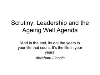 Scrutiny, Leadership and the Ageing Well Agenda ‘ And in the end, its not the years in your life that count. It’s the life in your years’ Abraham Lincoln 