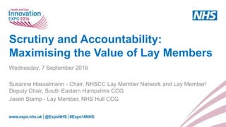 Scrutiny and Accountability:
Maximising the Value of Lay Members
Wednesday, 7 September 2016
Susanne Hasselmann - Chair, NHSCC Lay Member Network and Lay Member/
Deputy Chair, South Eastern Hampshire CCG
Jason Stamp - Lay Member, NHS Hull CCG
 