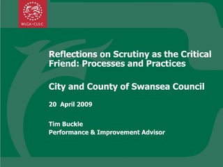 Reflections on Scrutiny as the Critical Friend: Processes and Practices City and County of Swansea Council 20  April 2009 Tim Buckle  Performance & Improvement Advisor 