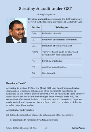 Volume XVII Part 5 December 10, 2016 14 Business Advisor
Scrutiny & audit under GST
Dr Sanjiv Agarwal
Scrutiny and audit provisions in the GST regime are
covered in the following provisions of Model GST Act:
Section Relating to
2(14) Definition of audit
2(23) Definition of chartered accountant
2(33) Definition of cost accountant
42 (4) Turnover based audit by chartered
accountant/ cost accountant
45 Scrutiny of returns
49 Audit by tax authorities
50 Special audit
Meaning of ‘audit’
According to section 2(14) of the Model GST Law, ‗audit‘ means detailed
examination of records, returns and other documents maintained or
furnished by the taxable person under this Act or rules made there under or
under any other law for the time being in force to verify, inter alia, the
correctness of turnover declared, taxes paid, refund claimed and input tax
credit availed, and to assess his compliance with the provisions of this Act
or rules made there under.
Accordingly, ‗audit‘ implies –
(a) detailed examination of records, returns and other documents -
(i) maintained/ furnished by a taxable person;
 