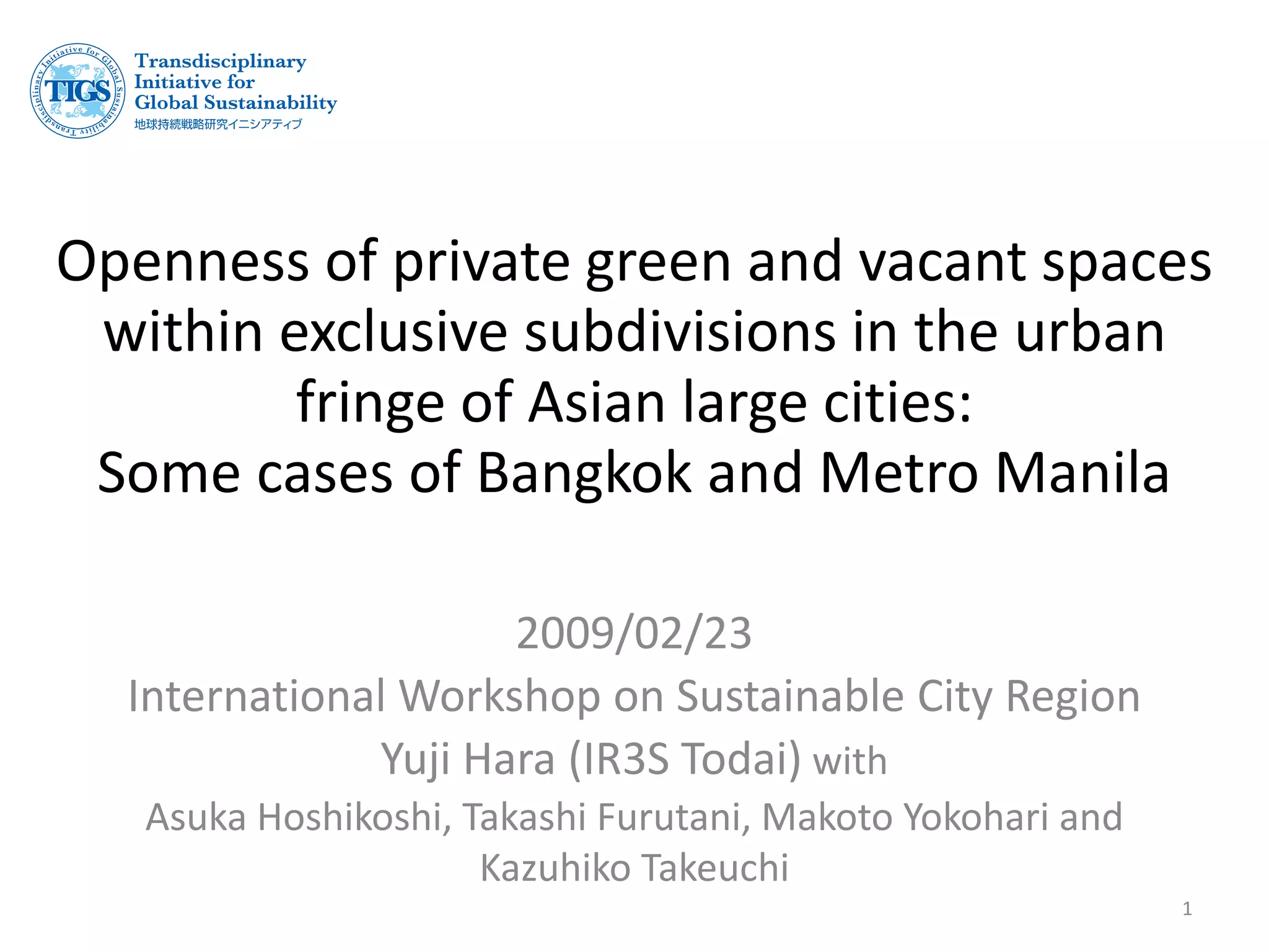 Openness of private green and vacant spaces
within exclusive subdivisions in the urban
fringe of Asian large cities:
Some cases of Bangkok and Metro Manila
2009/02/23
International Workshop on Sustainable City Region
Yuji Hara (IR3S Todai) with
Asuka Hoshikoshi, Takashi Furutani, Makoto Yokohari and
Kazuhiko Takeuchi
1
 