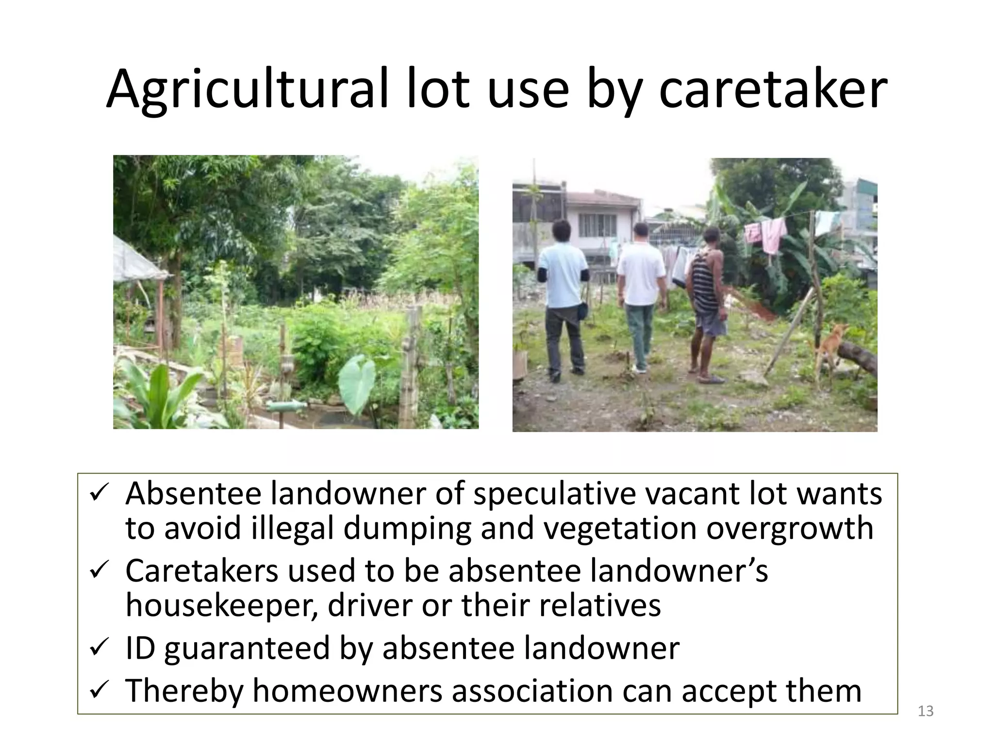 Agricultural lot use by caretaker
13
 Absentee landowner of speculative vacant lot wants
to avoid illegal dumping and vegetation overgrowth
 Caretakers used to be absentee landowner’s
housekeeper, driver or their relatives
 ID guaranteed by absentee landowner
 Thereby homeowners association can accept them
 