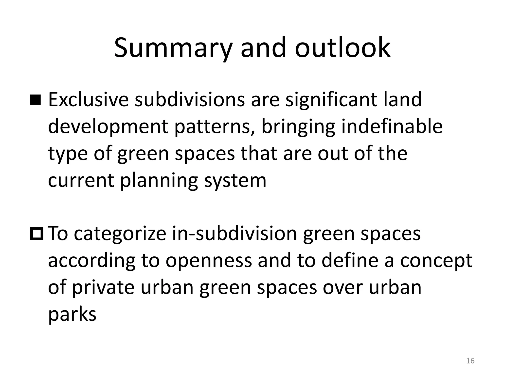 Summary and outlook
 Exclusive subdivisions are significant land
development patterns, bringing indefinable
type of green spaces that are out of the
current planning system
 To categorize in-subdivision green spaces
according to openness and to define a concept
of private urban green spaces over urban
parks
16
 