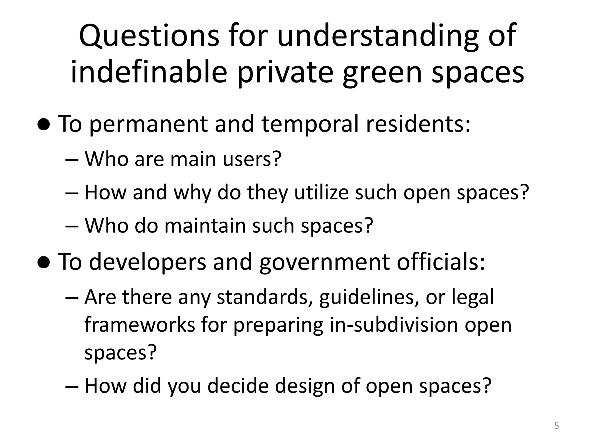 Questions for understanding of
indefinable private green spaces
 To permanent and temporal residents:
– Who are main users?
– How and why do they utilize such open spaces?
– Who do maintain such spaces?
 To developers and government officials:
– Are there any standards, guidelines, or legal
frameworks for preparing in-subdivision open
spaces?
– How did you decide design of open spaces?
5
 