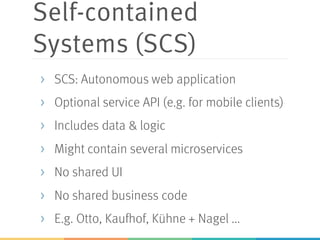 Self-contained
Systems (SCS)
> SCS: Autonomous web application
> Optional service API (e.g. for mobile clients)
> Includes data & logic
> Might contain several microservices
> No shared UI
> No shared business code
> E.g. Otto, Kaufhof, Kühne + Nagel ...
 