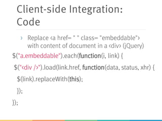 Client-side Integration:
Code
$("a.embeddable").each(function(i, link) {
$("<div />").load(link.href, function(data, status, xhr) {
$(link).replaceWith(this);
});
});
> Replace <a href= " " class= "embeddable">
with content of document in a <div> (jQuery)
 
