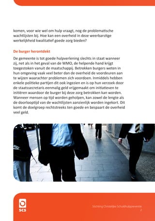 komen, voor wie wel om hulp vraagt, nog de problematische
wachtlijsten bij. Hoe kan een overheid in deze weerbarstige
werkelijkheid kwalitatief goede zorg bieden?

De burger herontdekt
De gemeente is tot goede hulpverlening slechts in staat wanneer
zij, net als in het geval van de WMO, de helpende hand krijgt
toegestoken vanuit de maatschappij. Betrokken burgers weten in
hun omgeving vaak veel beter dan de overheid de voordeuren aan
te wijzen waarachter problemen zich voordoen. Inmiddels hebben
enkele politieke partijen dit ook ingezien en is op hun verzoek door
de staatssecretaris eenmalig geld vrijgemaakt om initiatieven te
initiëren waardoor de burger bij deze zorg betrokken kan worden.
Wanneer mensen op tijd worden geholpen, kan zowel de lengte als
de doorlooptijd van de wachtlijsten aanzienlijk worden ingekort. Dit
komt de doelgroep rechtstreeks ten goede en bespaart de overheid
veel geld.




                                                Stichting Christelijke Schuldhulppreventie
                                                                                         2
 