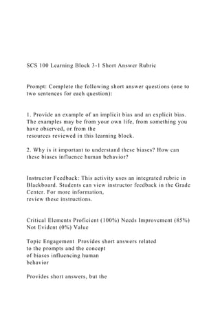 SCS 100 Learning Block 3-1 Short Answer Rubric
Prompt: Complete the following short answer questions (one to
two sentences for each question):
1. Provide an example of an implicit bias and an explicit bias.
The examples may be from your own life, from something you
have observed, or from the
resources reviewed in this learning block.
2. Why is it important to understand these biases? How can
these biases influence human behavior?
Instructor Feedback: This activity uses an integrated rubric in
Blackboard. Students can view instructor feedback in the Grade
Center. For more information,
review these instructions.
Critical Elements Proficient (100%) Needs Improvement (85%)
Not Evident (0%) Value
Topic Engagement Provides short answers related
to the prompts and the concept
of biases influencing human
behavior
Provides short answers, but the
 
