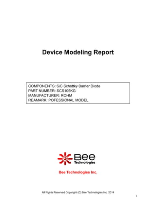All Rights Reserved Copyright (C) Bee Technologies Inc. 2014
1
Device Modeling Report
Bee Technologies Inc.
COMPONENTS: SiC Schottky Barrier Diode
PART NUMBER: SCS105KG
MANUFACTURER: ROHM
REAMARK: POFESSIONAL MODEL
 