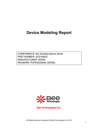 All Rights Reserved Copyright (C) Bee Technologies Inc. 2014
1
Device Modeling Report
Bee Technologies Inc.
COMPONENTS: SiC Schottky Barrier Diode
PART NUMBER: SCS106AG
MANUFACTURER: ROHM
REAMARK: POFESSIONAL MODEL
 