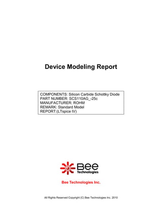 Device Modeling Report



COMPONENTS: Silicon Carbide Schottky Diode
PART NUMBER: SCS110AG_-25c
MANUFACTURER: ROHM
REMARK: Standard Model
REPORT:(LTspice IV)




                Bee Technologies Inc.



  All Rights Reserved Copyright (C) Bee Technologies Inc. 2010
 