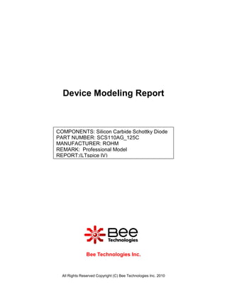 Device Modeling Report



COMPONENTS: Silicon Carbide Schottky Diode
PART NUMBER: SCS110AG_125C
MANUFACTURER: ROHM
REMARK: Professional Model
REPORT:(LTspice IV)




                Bee Technologies Inc.



  All Rights Reserved Copyright (C) Bee Technologies Inc. 2010
 