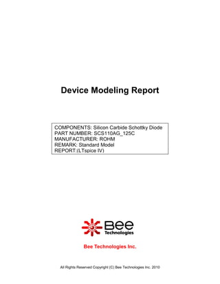 Device Modeling Report



COMPONENTS: Silicon Carbide Schottky Diode
PART NUMBER: SCS110AG_125C
MANUFACTURER: ROHM
REMARK: Standard Model
REPORT:(LTspice IV)




                Bee Technologies Inc.



  All Rights Reserved Copyright (C) Bee Technologies Inc. 2010
 