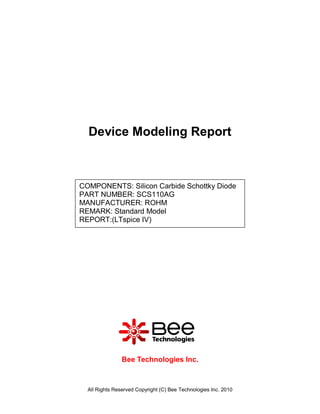 Device Modeling Report



COMPONENTS: Silicon Carbide Schottky Diode
PART NUMBER: SCS110AG
MANUFACTURER: ROHM
REMARK: Standard Model
REPORT:(LTspice IV)




                Bee Technologies Inc.



  All Rights Reserved Copyright (C) Bee Technologies Inc. 2010
 