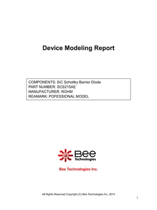 All Rights Reserved Copyright (C) Bee Technologies Inc. 2014
1
Device Modeling Report
Bee Technologies Inc.
COMPONENTS: SiC Schottky Barrier Diode
PART NUMBER: SCS215AE
MANUFACTURER: ROHM
REAMARK: POFESSIONAL MODEL
 