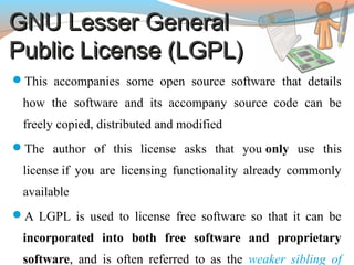 GNU Lesser GeneralGNU Lesser General
Public License (LGPL)Public License (LGPL)
This accompanies some open source software that details
how the software and its accompany source code can be
freely copied, distributed and modified
The author of this license asks that you only use this
license if you are licensing functionality already commonly
available
A LGPL is used to license free software so that it can be
incorporated into both free software and proprietary
software, and is often referred to as the weaker sibling of
 