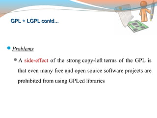 GPL + LGPL contd...GPL + LGPL contd...
Problems
A side-effect of the strong copy-left terms of the GPL is
that even many free and open source software projects are
prohibited from using GPLed libraries
 