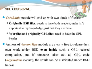 GPL + BSD contd...GPL + BSD contd...
CoreBank module will end up with two kinds of files:
Originally BSD files: needs to have both headers, order isn't
important to my knowledge, just that they are there
Your files and originally GPL files: need to have the GPL
header
Authors of AccountType module are clearly free to release their
own work under BSD even inside such a GPL-licensed
compilation, and if someone takes out all GPL code
(Registration module), the result can be distributed under BSD
license
 