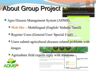 About Group ProjectAbout Group Project
Agro Disease Management System (ADMS)
Web Site – Multilingual (English/ Sinhala/ Tamil)
Register Users (General User/ Special User)
Users submit agricultural diseases related problems with
images
Agriculture field experts reply with solutions
 