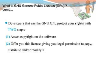 Developers that use the GNU GPL protect your rights with
TWO steps:
(1) Assert copyright on the software
(2) Offer you this license giving you legal permission to copy,
distribute and/or modify it
What is GNU General Public License (GPL) ?What is GNU General Public License (GPL) ?
contd...contd...
 
