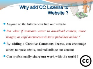 Why add CC License toWhy add CC License to
Website ?Website ?
Anyone on the Internet can find our website
But what if someone wants to download content, reuse
images, or copy documents we have published online ?
By adding a Creative Commons license, can encourage
others to reuse, remix, and redistribute our content
Can professionally share our work with the world !
 