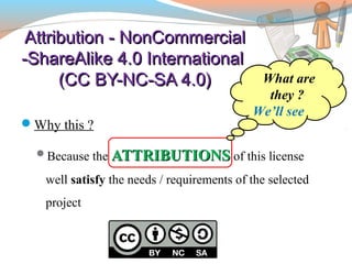 Attribution - NonCommercialAttribution - NonCommercial
-ShareAlike 4.0 International-ShareAlike 4.0 International
(CC BY-NC-SA 4.0)(CC BY-NC-SA 4.0)
Why this ?
Because the ATTRIBUTIONSATTRIBUTIONS of this license
well satisfy the needs / requirements of the selected
project
What are
they ?
We’ll see
 