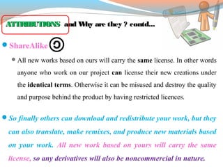 ATTRIBUTIONSATTRIBUTIONS and Why are they ? contd...and Why are they ? contd...
ShareAlike 
All new works based on ours will carry the same license. In other words
anyone who work on our project can license their new creations under
the identical terms. Otherwise it can be misused and destroy the quality
and purpose behind the product by having restricted licences.
So finally others can download and redistribute your work, but they
can also translate, make remixes, and produce new materials based
on your work. All new work based on yours will carry the same
license, so any derivatives will also be noncommercial in nature.
 