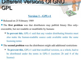 Different Versions Of GNUDifferent Versions Of GNU
GPLGPL
Version 1 - GPLv1
Released on 25 February 1989
The first problem was that distributors may publish binary files only-
executable, but not readable or modifiable by humans
To prevent this, GPLv1 said that any vendor distributing binaries must
also make the human-readable source code available under the same
licensing terms
The second problem was the distributors might add additional restrictions
 To prevent this, GPLv1 said that modified versions, as a whole, had to
be distributed under the terms in GPLv1 (sections 2b and 4 of the
license)
 
