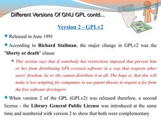 Different Versions Of GNU GPL contd...Different Versions Of GNU GPL contd...
Version 2 - GPLv2
Released in June 1991
According to Richard Stallman, the major change in GPLv2 was the
"liberty or death" clause
This section says that if somebody has restrictions imposed that prevent him
or her from distributing GPL-covered software in a way that respects other
users' freedom, he or she cannot distribute it at all. The hope is, that this will
make it less tempting for companies to use patent threats to require a fee from
the free software developers
When version 2 of the GPL (GPLv2) was released therefore, a second
license - the Library General Public License was introduced at the same
time and numbered with version 2 to show that both were complementary
 