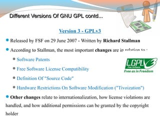 Different Versions Of GNU GPLDifferent Versions Of GNU GPL contd...contd...
Version 3 - GPLv3
Released by FSF on 29 June 2007 - Written by Richard Stallman
According to Stallman, the most important changes are in relation to :
Software Patents
Free Software License Compatibility
Definition Of "Source Code"
Hardware Restrictions On Software Modification ("Tivoization")
Other changes relate to internationalization, how license violations are
handled, and how additional permissions can be granted by the copyright
holder
 