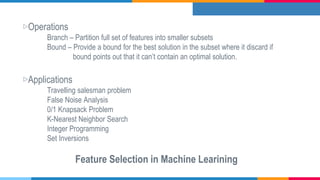 ▷Operations
Branch – Partition full set of features into smaller subsets
Bound – Provide a bound for the best solution in the subset where it discard if
bound points out that it can’t contain an optimal solution.
▷Applications
Travelling salesman problem
False Noise Analysis
0/1 Knapsack Problem
K-Nearest Neighbor Search
Integer Programming
Set Inversions
Feature Selection in Machine Learining
 