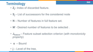 Terminology
• Zj– Index of discarded feature.
• Sj – List of succeessors for the considered node
• N – Number of features in full feature set.
• M`- Desired number of features to be selected .
• Jfeature – Feature subset selection criterion (with monotonicity
property)
• α – Bound
• j – Level of the tree.
B&B
 