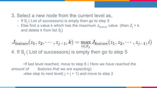 3. Select a new node from the current level as,
- If Sj ( List of successors) is empty then go to step 5
- Else find a value k which has the maximum Jfeature value (then Zj = k
and delete k from list Sj)
4. If Sj ( List of successors) is empty then go to step 5
-If last level reached, move to step 6 ( Here we have reached the
amount of features that we are expecting)
-else step to next level( j = j + 1) and move to step 2
 