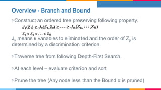 Overview - Branch and Bound
▷Construct an ordered tree preserving following property.
Jk means k variables to eliminated and the order of Zp is
determined by a discrimination criterion.
▷Traverse tree from following Depth-First Search.
▷At each level – evaluate criterion and sort
▷Prune the tree (Any node less than the Bound α is pruned)
 