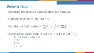 Demonstration
▷Selecting the best six features from ten features
▷Number of levels = (10 – 6) = 4
▷Number of leaf nodes = 𝑛
𝑘
𝐶 = 10
6
𝐶= 210
▷Assumption: Initial feature set = {1,2,3,4,5,6,7,8,9,10}
At root: level number = 0
j = 0
zj = 0
α = - ∞
 