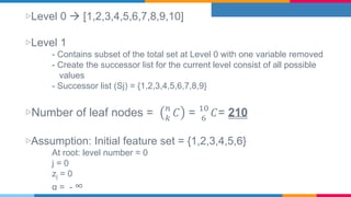 ▷Level 0  [1,2,3,4,5,6,7,8,9,10]
▷Level 1
- Contains subset of the total set at Level 0 with one variable removed
- Create the successor list for the current level consist of all possible
values
- Successor list (Sj) = {1,2,3,4,5,6,7,8,9}
▷Number of leaf nodes = 𝑛
𝑘
𝐶 = 10
6
𝐶= 210
▷Assumption: Initial feature set = {1,2,3,4,5,6}
At root: level number = 0
j = 0
zj = 0
α = - ∞
 