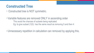 Constructed Tree
▷ Constructed tree is NOT symmetric.
▷Variable features are removed ONLY in ascending order
This avoid the chances of subsets being replicated.
Eg: to give subset (123) has the same result as removing 5 and then 4
▷Unnecessary repetition in calculation can removed by applying this.
 