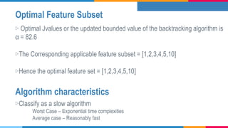 Optimal Feature Subset
▷ Optimal Jvalues or the updated bounded value of the backtracking algorithm is
α = 82.6
▷The Corresponding applicable feature subset = [1,2,3,4,5,10]
▷Hence the optimal feature set = [1,2,3,4,5,10]
▷Classify as a slow algorithm
Worst Case – Exponential time complexities
Average case – Reasonably fast
Algorithm characteristics
 