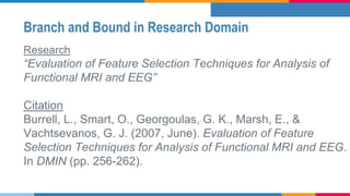 Branch and Bound in Research Domain
Research
“Evaluation of Feature Selection Techniques for Analysis of
Functional MRI and EEG”
Citation
Burrell, L., Smart, O., Georgoulas, G. K., Marsh, E., &
Vachtsevanos, G. J. (2007, June). Evaluation of Feature
Selection Techniques for Analysis of Functional MRI and EEG.
In DMIN (pp. 256-262).
 