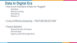 Data In Digital Era
▷How to turn mountains of data into “Nuggets”
Data Base
Machine Learning
Data Mining
Statistics ++
▷A way of effective processing – “FEATURE SELECTION”
▷Feature Selection
Reduces Number of Features
Remove Noise
Speed up Data Mining Algorithms
 