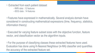 ▷ Extracted from each patient dataset
- fMRI data : 12 features
- iEEG data : 14 features
▷Features have expressed in mathematically. Several analysis domain have
considered in constructing mathematical expressions (time, frequency, statistics,
information theory)
▷Executed for varying feature subset sizes with the objective function, feature
vector, and classification vector as the algorithm inputs.
▷For the purpose of classifying classes these extracted features have used.
Evaluation has done using K-Nearest Neighbour (k-NN) classifier and quantifies
the accuracy of the extracted feature set.
 
