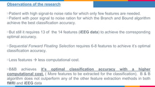 Observations of the research
▷Patient with high signal-to noise ratio for which only few features are needed.
▷Patient with poor signal to noise ration for which the Branch and Bound algorithm
achieve the best classification accuracy.
▷But still it requires 13 of the 14 features (iEEG data) to achieve the corresponding
optimal accuracy.
▷Sequential Forward Floating Selection requires 6-8 features to achieve it’s optimal
classification accuracy.
▷Less features  less computational cost.
▷B&B achieves it’s optimal classification accuracy with a higher
computational cost. ( More features to be extracted for the classification). B & B
algorithm does not outperform any of the other feature extraction methods in both
fMRI and iEEG data
 