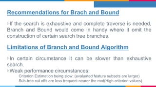 Recommendations for Brach and Bound
▷If the search is exhaustive and complete traverse is needed,
Branch and Bound would come in handy where it omit the
construction of certain search tree branches.
Limitations of Branch and Bound Algorithm
▷In certain circumstance it can be slower than exhaustive
search.
▷Weak performance circumstances:
Criterion Estimation being slow: (evaluated feature subsets are larger)
Sub-tree cut offs are less frequent nearer the root(High criterion values)
 