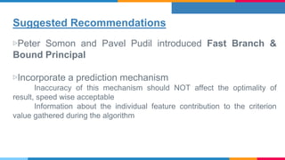 Suggested Recommendations
▷Peter Somon and Pavel Pudil introduced Fast Branch &
Bound Principal
▷Incorporate a prediction mechanism
Inaccuracy of this mechanism should NOT affect the optimality of
result, speed wise acceptable
Information about the individual feature contribution to the criterion
value gathered during the algorithm
 