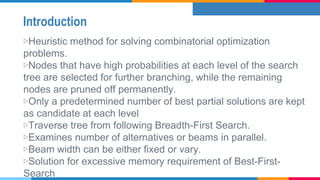 Introduction
▷Heuristic method for solving combinatorial optimization
problems.
▷Nodes that have high probabilities at each level of the search
tree are selected for further branching, while the remaining
nodes are pruned off permanently.
▷Only a predetermined number of best partial solutions are kept
as candidate at each level
▷Traverse tree from following Breadth-First Search.
▷Examines number of alternatives or beams in parallel.
▷Beam width can be either fixed or vary.
▷Solution for excessive memory requirement of Best-First-
Search
 